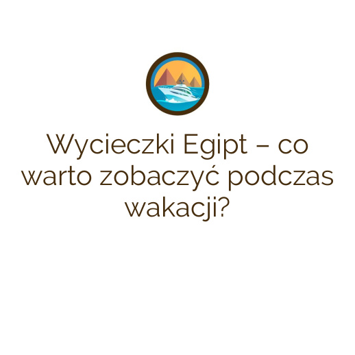 Wycieczki Egipt – co warto zobaczyć podczas wakacji?