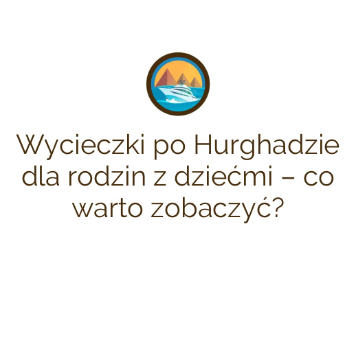 Wycieczki po Hurghadzie dla rodzin z dziećmi – co warto zobaczyć?