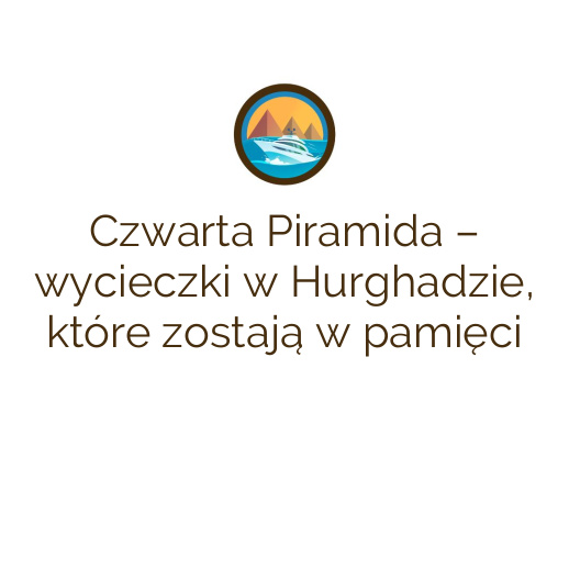 Czwarta Piramida – wycieczki w Hurghadzie, które zostają w pamięci