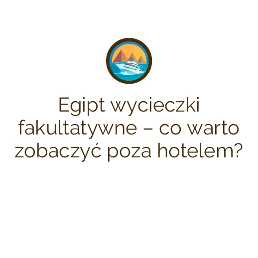 Egipt wycieczki fakultatywne – co warto zobaczyć poza hotelem?