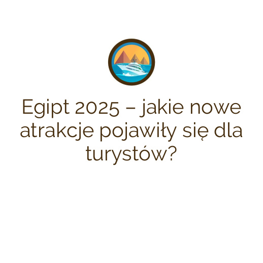 Egipt 2025 – jakie nowe atrakcje pojawiły się dla turystów?